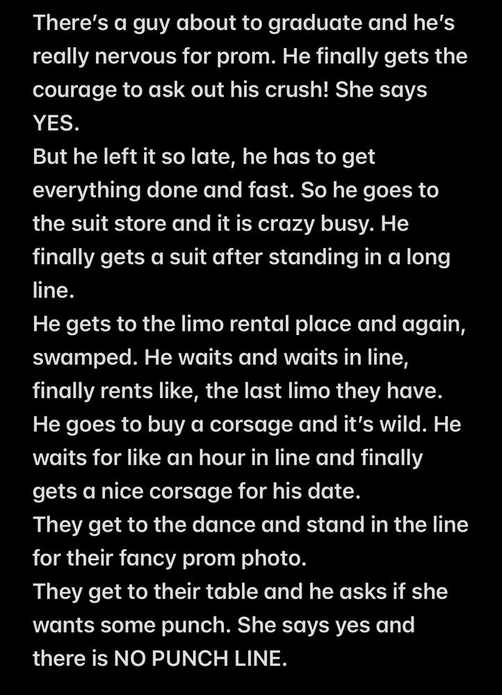 Screen cap of this joke: 

There’s a guy about to graduate and he’s really nervous for prom. He finally gets the courage to ask out his crush! She says YES. 
But he left it so late, he has to get everything done and fast. So he goes to the suit store and it is crazy busy. He finally gets a suit after standing in a long line.  
He gets to the limo rental place and again, swamped. He waits and waits in line, finally rents like, the last limo they have. 
He goes to buy a corsage and it’s wild. He waits for like an hour in line and finally gets a nice corsage for his date.
They get to the dance and stand in the line for their fancy prom photo. 
They get to their table and he asks if she wants some punch. She says yes and there is NO PUNCH LINE. 
