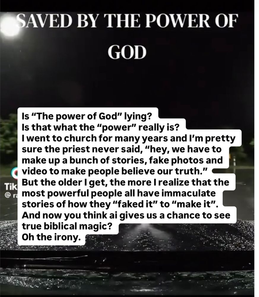 Screen shot from some ai garbage video claiming “the power of god” is preventing a car accident.
Plus this pile of text I added:

Is “The power of God” lying? Is that what the “power” really is? I went to church for many years and I’m pretty sure the priest never said, “hey, we have to make up a bunch of stories, fake photos and video to make people believe our truth.”
But the older I get, the more I realize that the most powerful people all have immaculate stories of how they “faked it” to “make it”.
And now you think ai gives us a chance to see true biblical magic? 
Oh the irony.
