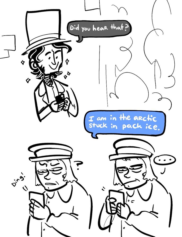 FIRST PANEL: James Clark Ross, now smiling very big, texting “did you hear that?”

SECOND PANEL: Francis Crozier is drawn twice; the first one of him simply looks baffled as he checks his phone while wearing slops. The second one of him is the same image but he is unamusedly texting JCR “I am in the arctic stuck in pack ice”