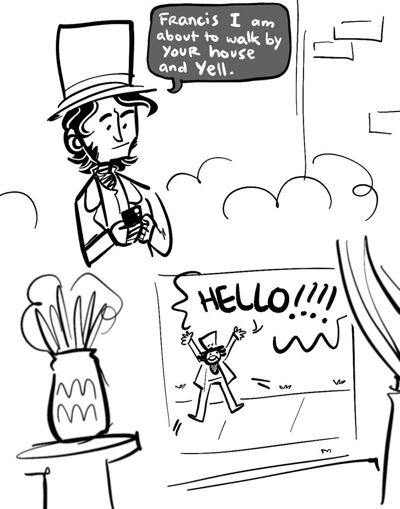 FIRST PANEL: James Clark Ross texting Francis Crozier “Francis I am about to walk by your house and yell”. He is wearing a top hat.

SECOND PANEL: the view is from the perspective of someone watching from the window as JCR jumps up and down shouting “HELLO!!!!!” He’s drawn very small and goofy looking