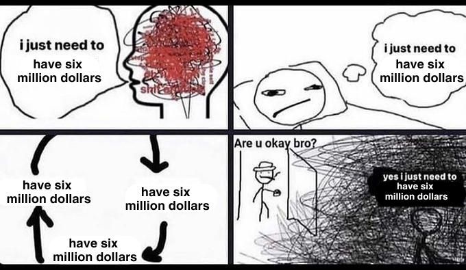 The "I just need to" meme
A drawing of someone with a scrambled brain saying "I just need to have six million dollars" 
A drawing of someone lying in bed thinking "I just need to have six million dollars"
A circle of arrows indicating a cycle, that says "have six 
million dollars" repeatedly
A drawing of someone opening a door on someone surrounded by a dark cloud. The door-opener says "Are u okay bro?" And the other person says "yes I just need to have six million dollars"