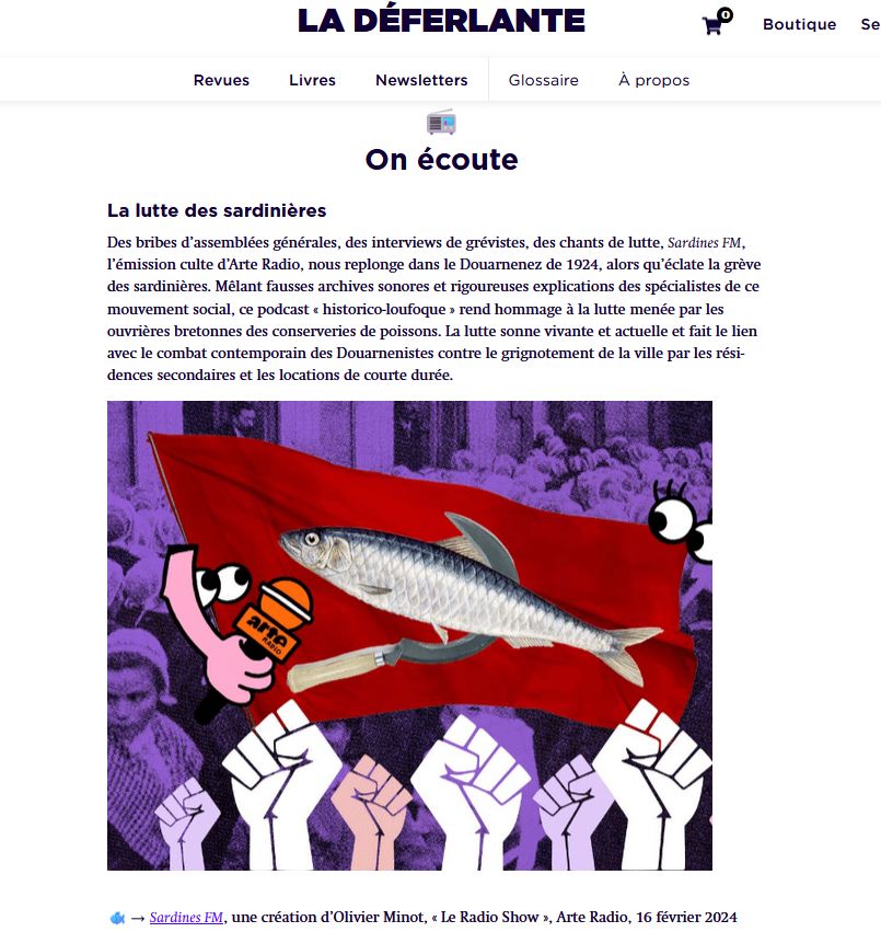 photo d'un brève de la revue La Déferlante qui dit:
La lutte des sardinières

Des bribes d’assemblées générales, des interviews de grévistes, des chants de lutte, Sardines FM, l’émission culte d’Arte Radio, nous replonge dans le Douarnenez de 1924, alors qu’éclate la grève des sardinières. Mêlant fausses archives sonores et rigoureuses explications des spécialistes de ce mouvement social, ce podcast « historico-loufoque » rend hommage à la lutte menée par les ouvrières bretonnes des conserveries de poissons. La lutte sonne vivante et actuelle et fait le lien avec le combat contemporain des Douarnenistes contre le grignotement de la ville par les résidences secondaires et les locations de courte durée.