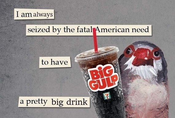 A blue and white painted bird with a red beak holds a large plastic big gulp cup from seven 11. Words that look cut out of a magazine read "seized by the fatal American need to have a pretty big drink".