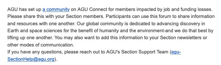 AGU has set up a community on AGU Connect for members impacted by job and funding losses. Please share this with your Section members. Participants can use this forum to share information and resources with one another. Our global community is dedicated to advancing discovery in Earth and space sciences for the benefit of humanity and the environment-and we do that best by lifting up one another. You may also want to add this information to your Section newsletters or other modes of communication.

If you have any questions, please reach out to AGU's Section Support Team (agu-SectionHelp@agu.org).