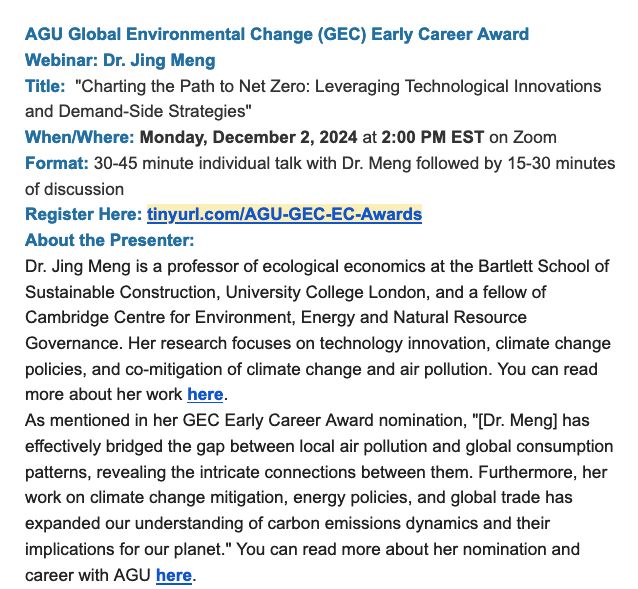 AGU Global Environmental Change (GEC) Early Career Award
Webinar: Dr. Jing Meng
Title: "Charting the Path to Net Zero: Leveraging Technological Innovations and Demand-Side Strategies"
When/Where: Monday, December 2, 2024 at 2:00 PM EST on Zoom
Format: 30-45 minute individual talk with Dr. Meng followed by 15-30 minutes of discussion
Register Here: tinyurl.com/AGU-GEC-EC-Awards
About the Presenter:
Dr. Jing Meng is a professor of ecological economics at the Bartlett School of Sustainable Construction, University College London, and a fellow of Cambridge Centre for Environment, Energy and Natural Resource Governance. Her research focuses on technology innovation, climate change policies, and co-mitigation of climate change and air pollution. You can read more about her work here.