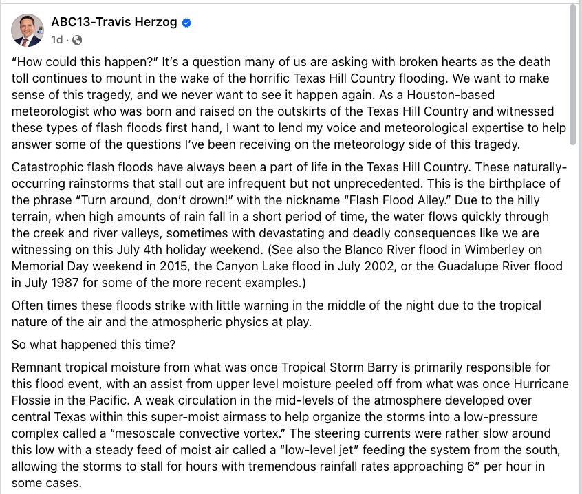 “How could this happen?” It’s a question many of us are asking with broken hearts as the death toll continues to mount in the wake of the horrific Texas Hill Country flooding. We want to make sense of this tragedy, and we never want to see it happen again. As a Houston-based meteorologist who was born and raised on the outskirts of the Texas Hill Country and witnessed these types of flash floods first hand, I want to lend my voice and meteorological expertise to help answer some of the questions I’ve been receiving on the meteorology side of this tragedy.
Catastrophic flash floods have always been a part of life in the Texas Hill Country. These naturally-occurring rainstorms that stall out are infrequent but not unprecedented. This is the birthplace of the phrase “Turn around, don’t drown!” with the nickname “Flash Flood Alley.” Due to the hilly terrain, when high amounts of rain fall in a short period of time, the water flows quickly through the creek and river valleys, sometimes with devastating and deadly consequences like we are witnessing on this July 4th holiday weekend. (See also the Blanco River flood in Wimberley on Memorial Day weekend in 2015, the Canyon Lake flood in July 2002, or the Guadalupe River flood in July 1987 for some of the more recent examples.)
Often times these floods strike with little warning in the middle of the night due to the tropical nature of the air and the atmospheric physics at play.
So what happened this time?
Remnant tropical moisture from what was once Tropical Storm Barry is primarily responsible for this flood event, with an assist from upper level moisture peeled off from what was once Hurricane Flossie in the Pacific. A weak circulation in the mid-levels of the atmosphere developed over central Texas within this super-moist airmass to help organize the storms into a low-pressure complex called a “mesoscale convective vortex.” The steering currents were rather slow around this low with a steady feed of moist air called a “l…