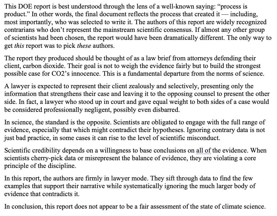 This DOE report is best understood through the lens of a well-known saying: “process is product.” In other words, the final document reflects the process that created it — including, most importantly, who was selected to write it. The authors of this report are widely recognized contrarians who don’t represent the mainstream scientific consensus. If almost any other group of scientists had been chosen, the report would have been dramatically different. The only way to get this report was to pick these authors.
The report they produced should be thought of as a law brief from attorneys defending their client, carbon dioxide. Their goal is not to weigh the evidence fairly but to build the strongest possible case for CO2’s innocence. This is a fundamental departure from the norms of science. 
A lawyer is expected to represent their client zealously and selectively, presenting only the information that strengthens their case and leaving it to the opposing counsel to present the other side. In fact, a lawyer who stood up in court and gave equal weight to both sides of a case would be considered professionally negligent, possibly even disbarred.
In science, the standard is the opposite. Scientists are obligated to engage with the full range of evidence, especially that which might contradict their hypotheses. Ignoring contrary data is not just bad practice, in some cases it can rise to the level of scientific misconduct. 
Scientific credibility depends on a willingness to base conclusions on all of the evidence. When scientists cherry-pick data or misrepresent the balance of evidence, they are violating a core principle of the discipline.
In this report, the authors are firmly in lawyer mode. They sift through data to find the few examples that support their narrative while systematically ignoring the much larger body of evidence that contradicts it. 
In conclusion, this report does not appear to be a fair assessment of the state of climate science.
