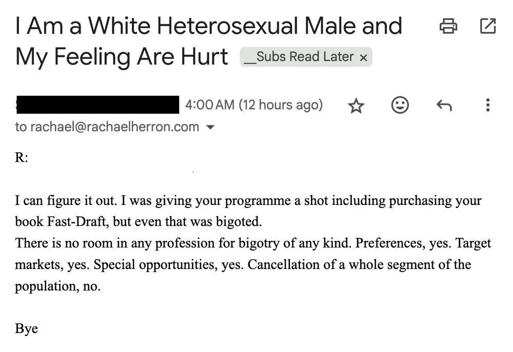 email subject line: I Am a White Heterosexual Male and My Feeling Are Hurt - 

ext - 

R:

I can figure it out. I was giving your programme a shot including purchasing your book Fast-Draft, but even that was bigoted.
There is no room in any profession for bigotry of any kind. Preferences, yes. Target markets, yes. Special opportunities, yes. Cancellation of a whole segment of the population, no.

Bye