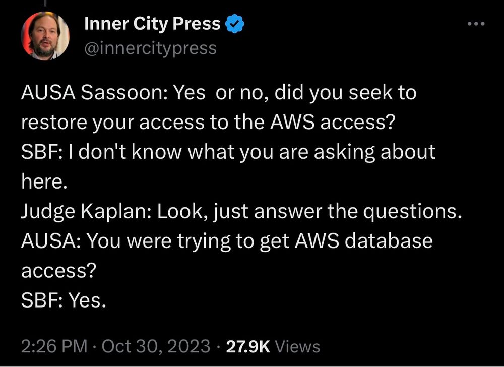Tweet from @innercitypress on X

AUSA Sassoon: Yes or no, did you seek to restore your access to the AWS access?
SBF: I don't know what you are asking about here.
Judge Kaplan: Look, just answer the questions.
AUSA: You were trying to get AWS database access?
SBF: Yes.