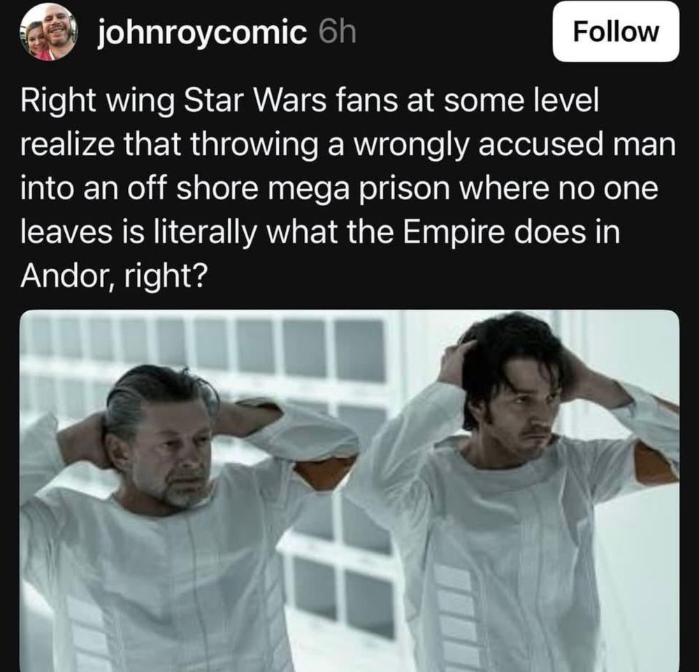 johnroycomic says:
Right wing Star Wars fans at some level realize that throwing a wrongly accused man into an off shore mega prison where no leaves is literally what the Empire does in Andor, right?