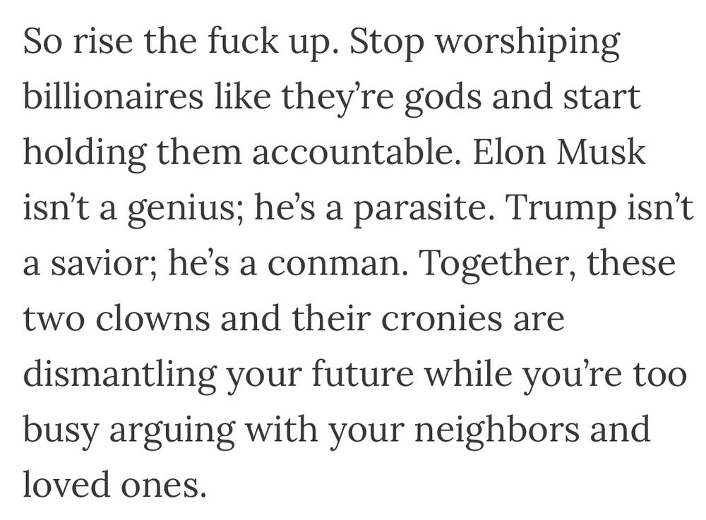 So rise the fuck up. Stop worshiping billionaires like they’re gods and start holding them accountable. Elon Musk isn’t a genius; he’s a parasite. Trump isn’t a savior; he’s a conman. Together, these two clowns and their cronies are dismantling your future while you’re too busy arguing with your neighbors and loved ones.