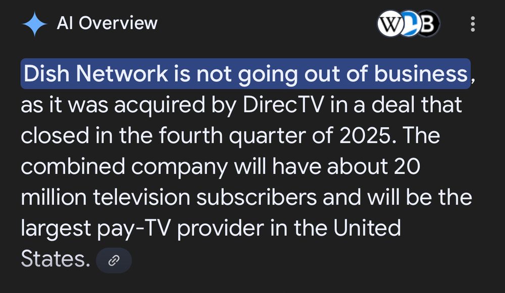 Al Overview
Dish Network is not going out of business, as it was acquired by DirecTV in a deal that closed in the fourth quarter of 2025. The combined company will have about 20 million television subscribers and will be the largest pay-TV provider in the United States.