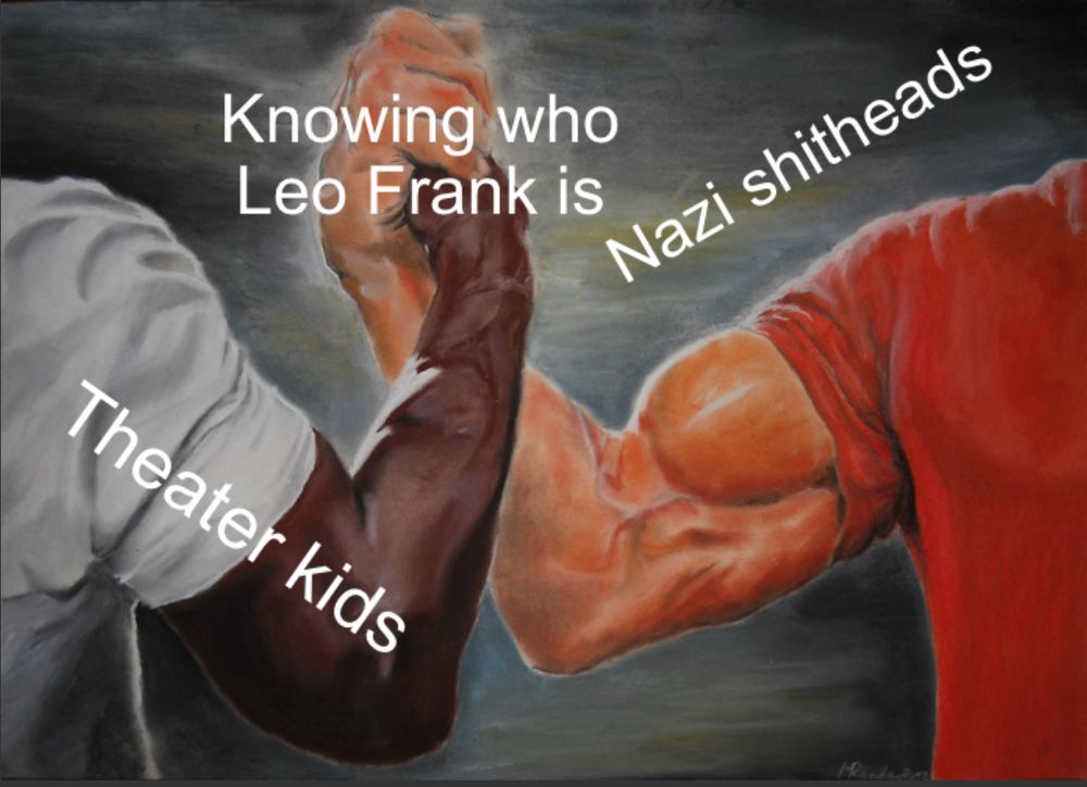 An epic bro handshake made famous in a million memes.  Two heavily-muscled male arms are entwined as if they are arm wrestling with no table. The arm on the left is African-American, and has the text “Theater kids.” The arms on the right is Caucasian and labeled “Nazi shitheads.”

At the point where the two hands are clasped, the caption reads “Knowing who Leo Frank is.”