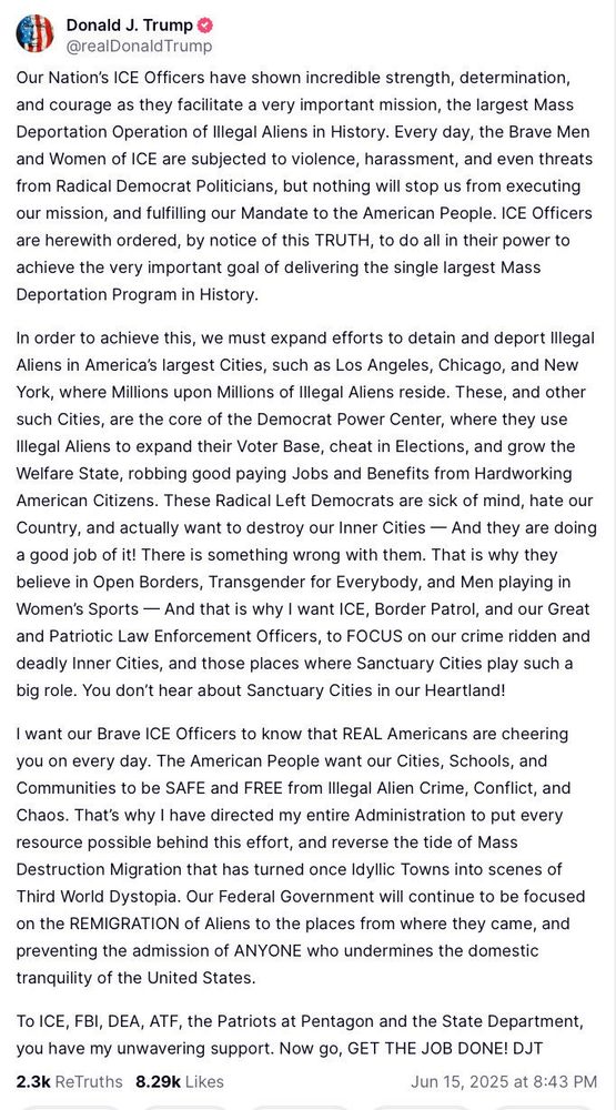 A screenshot of a post from Truth Social:

Our Nation's ICE Officers have shown incredible strength, determination, and courage as they facilitate a very important mission, the largest Mass Deportation Operation of Illegal Aliens in History. Every day, the Brave Men and Women of ICE are subjected to violence, harassment, and even threats from Radical Democrat Politicians, but nothing will stop us from executing our mission, and fulfilling our Mandate to the American People. ICE Officers are herewith ordered, by notice of this TRUTH, to do all in their power to achieve the very important goal of delivering the single largest Mass Deportation Program in History.
In order to achieve this, we must expand efforts to detain and deport Illegal Aliens in America's largest Cities, such as Los Angeles, Chicago, and New York, where Millions upon Millions of Illegal Aliens reside. These, and other such Cities, are the core of the Democrat Power Center, where they use Illegal Aliens to expand their Voter Base, cheat in Elections, and grow the Welfare State, robbing good paying Jobs and Benefits from Hardworking American Citizens. These Radical Left Democrats are sick of mind, hate our Country, and actually want to destroy our Inner Cities - And they are doing a good job of it! There is something wrong with them. That is why they believe in Open Borders, Transgender for Everybody, and Men playing in Women's Sports - And that is why I want ICE, Border Patrol, and our Great and Patriotic Law Enforcement Officers, to FOCUS on our crime ridden and deadly Inner Cities, and those places where Sanctuary Cities play such a big role. You don't hear about Sanctuary Cities in our Heartland!
I want our Brave ICE Officers to know that REAL Americans are cheering you on every day. The American People want our Cities, Schools, and Communities to be SAFE and FREE from Illegal Alien Crime, Conflict, and Chaos. That's why I have directed my entire Administration to put every resource possible behi…
