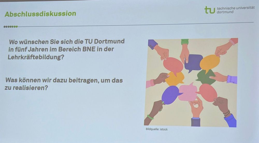 Auf einer Vortragsfolie mit der Überschrift "Abschlussdiskussion" ist ein Bild mit Händen zu sehen, sie bunte Sprechblasen im Kreis halten. Daneben stehen die Fragen "Wo wünschen Sie sich die TU Dortmund in 5 Jahren im Bereich BNE in der Lehrkräftebildung?" und "Was können wir dazu beitragen, um das zu realisieren?"