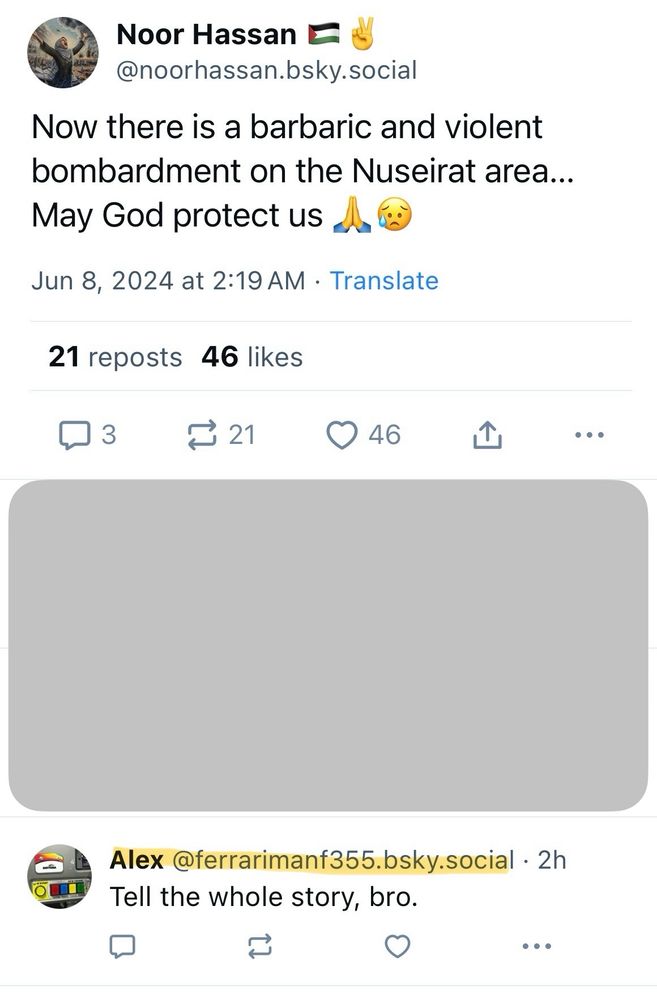 A bluesky post from noor hassan: “Now there is barbaric and violent bombardment on the Nuseirat area…May God protect us”

Comment from soulless ghoul @ferrarimanf355.bsky.social: “Tell the whole story bro.”