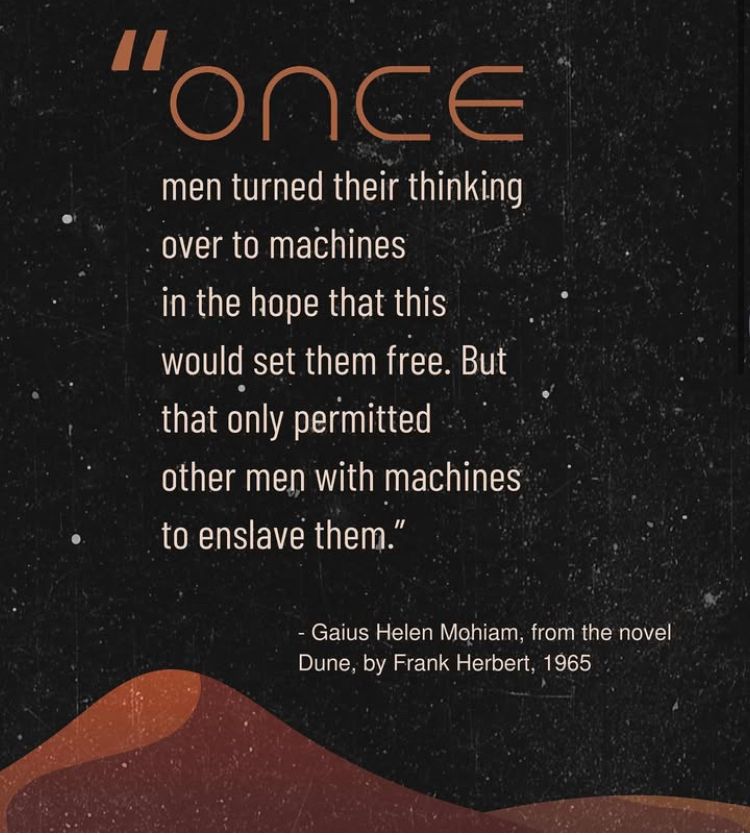 "Once men turned their thinking over to machines in the hope that this would set them free. But that only permitted other men with machines to enslave them."
- Gaius Helen Mohiam, from the novel Dune, by Frank Herbert, 1965