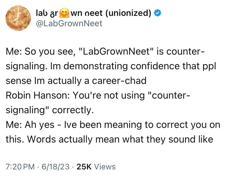 Me: So you see, "LabGrownNeet" is counter-signaling. Im demonstrating confidence that ppl sense Im actually a career-chad
Robin Hanson: You're not using "counter-signaling" correctly.
Me: Ah yes - Ive been meaning to correct you on this. Words actually mean what they sound like