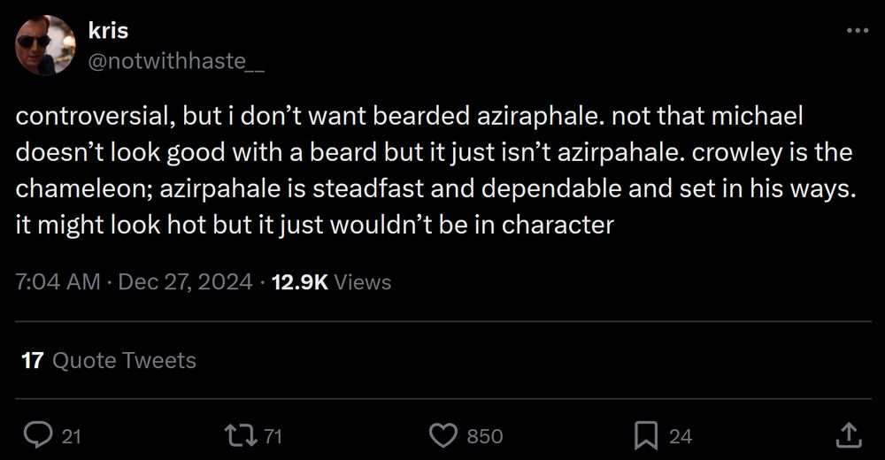 A screenshot from X, formerly Twitter. User @notwithhaste__ (who is on Bluesky at @notwithhaste , but this post was only on their xitter account) posted on Dec 27, 2024: "controversial, but i don't want bearded aziraphale. not that michael doesn't look good with a beard but it just isn't aziraphale. crowley is the chameleon; aziraphale is steadfast and dependable and set in his ways. it might look hot but it just wouldn't be in character"