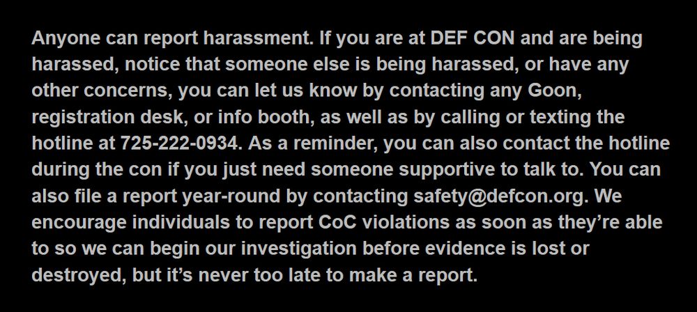 Anyone can report harassment. If you are at DEF CON and are being harassed, notice that someone else is being harassed, or have any other concerns, you can let us know by contacting any Goon, registration desk, or info booth, as well as by calling or texting the hotline at 725-222-0934. As a reminder, you can also contact the hotline during the con if you just need someone supportive to talk to. You can also file a report year-round by contacting safety@defcon.org. We encourage individuals to report CoC violations as soon as they’re able to so we can begin our investigation before evidence is lost or destroyed, but it’s never too late to make a report.