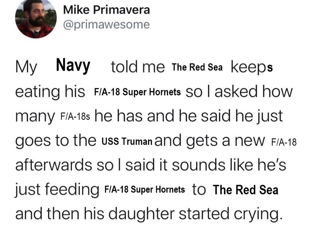 Mike Primavera
@primawesome
My Navy told me The Red Sea keeps eating his F/A-18 Super Hornets So I asked how many F/A-18s he has and he said he just goes to the uss Truman and gets a new F/A-18 afterwards so I said it sounds like he's just feeding F/A-18 Super Hornets to The Red Sea and then his daughter started crying.