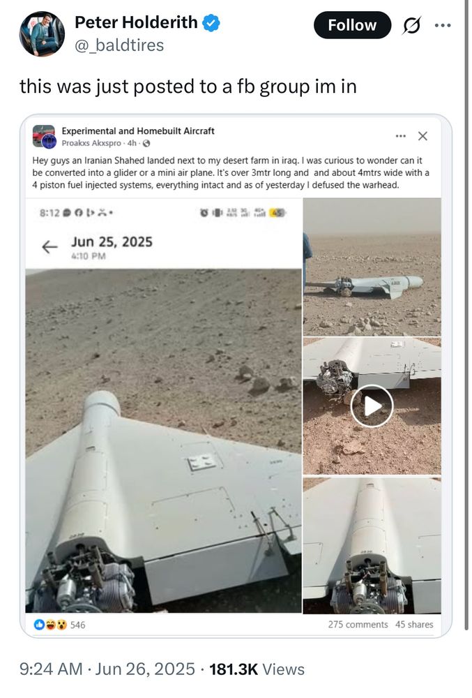 A social media post by Peter Holderith (@_baldtires) with a blue verification checkmark, sharing a Facebook post from “Experimental and Homebuilt Aircraft” group by user Proakx Akxspro from June 25, 2025. The original post reads: “Hey guys an Iranian Shahed landed next to my desert farm in iraq. I was curious to wonder can it be converted into a glider or a mini air plane. It’s over 3mtr long and about 4mtrs wide with a 4 piston fuel injected systems, everything intact and as of yesterday I defused the warhead.” The post includes multiple photos showing what appears to be a white drone or unmanned aircraft lying in desert terrain, with visible engine components. One image shows a play button indicating a video. The Facebook post has 546 reactions and 275 comments with 45 shares. Peter’s repost shows 181.3K views and was posted at 9:24 AM on June 26, 2025.​​​​​​​​​​​​​​​​