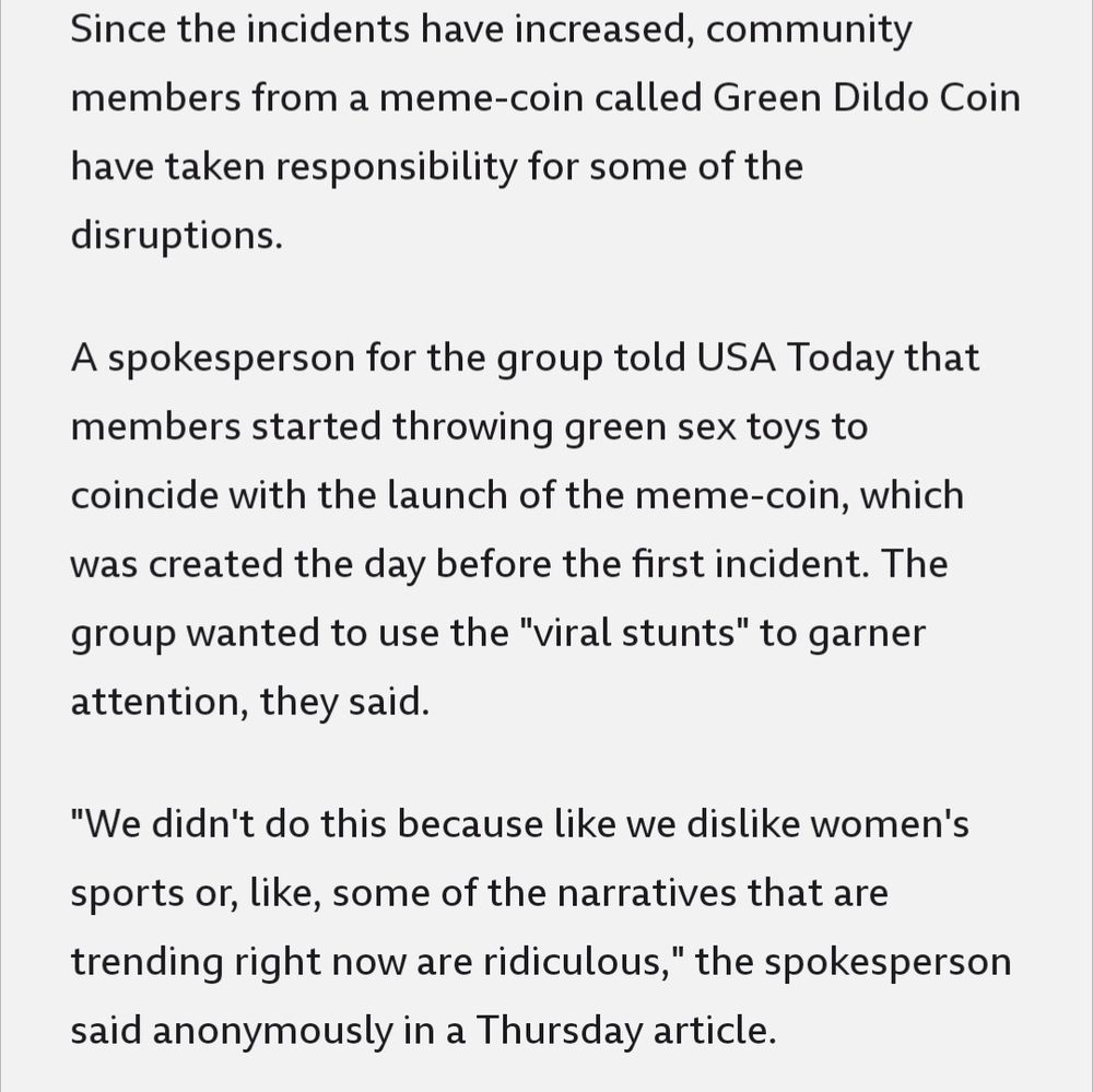 Since the incidents have increased, community members from a meme-coin called Green Dildo Coin have taken responsibility for some of the disruptions.

A spokesperson for the group told USA Today that members started throwing green sex toys to coincide with the launch of the meme-coin, which was created the day before the first incident. The group wanted to use the "viral stunts" to garner attention, they said.

"We didn't do this because like we dislike women's sports or, like, some of the narratives that are trending right now are ridiculous," the spokesperson said anonymously in a Thursday article.