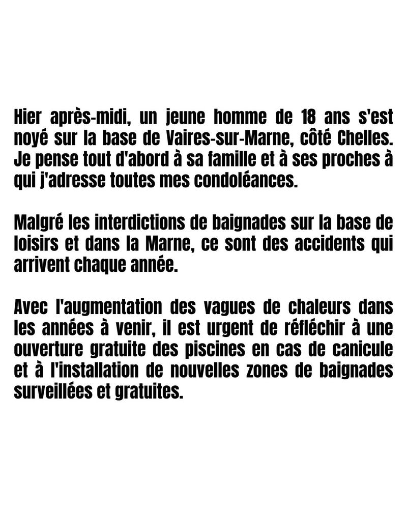 Hier après-midi, un jeune homme de 18 ans s'est noyé sur la base de Vaires-sur-Marne, côté Chelles. Je pense tout d'abord à sa famille et à ses proches à qui j'adresse toutes mes condoléances.
Malgré les interdictions de baignades sur la base de loisirs et dans la Marne, ce sont des accidents qui arrivent chaque année.
Avec l'augmentation des vagues de chaleurs dans les années à venir, il est urgent de réfléchir à une ouverture gratuite des piscines en cas de canicule et à l'installation de nouvelles zones de baignades surveillées et gratuites.