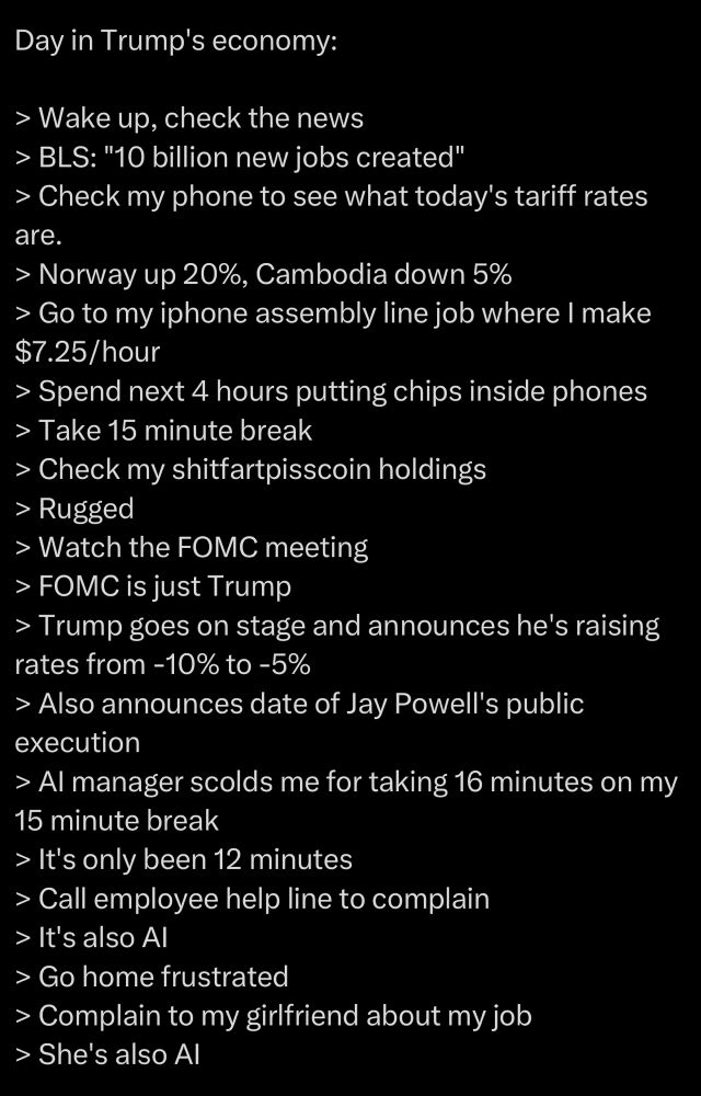 Day in Trump's economy:

> Wake up, check the news
> BLS: "10 billion new jobs created"
> Check my phone to see what today's tariff rates are.
> Norway up 20%, Cambodia down 5%
> Go to my iphone assembly line job where I make $7.25/hour
> Spend next 4 hours putting chips inside phones
> Take 15 minute break
> Check my shitfartpisscoin holdings
> Rugged
> Watch the FOMC meeting
> FOMC is just Trump
> Trump goes on stage and announces he's raising rates from -10% to -5%
> Also announces date of Jay Powell's public execution
> AI manager scolds me for taking 16 minutes on my 15 minute break
> It's only been 12 minutes
> Call employee help line to complain
> It's also AI
> Go home frustrated
> Complain to my girlfriend about my job
> She's also AI