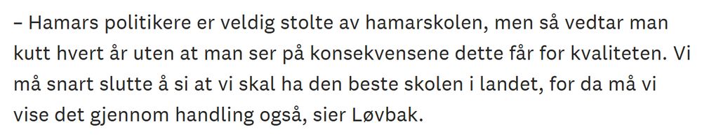 Skjermdump fra Hamar Arbeiderblad:

– Hamars politikere er veldig stolte av hamarskolen, men så vedtar man kutt hvert år uten at man ser på konsekvensene dette får for kvaliteten. Vi må snart slutte å si at vi skal ha den beste skolen i landet, for da må vi vise det gjennom handling også, sier Løvbak.