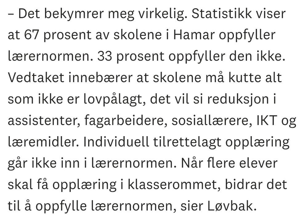 Skjermdump fra Hamar Arbeiderblad:

– Det bekymrer meg virkelig. Statistikk viser at 67 prosent av skolene i Hamar oppfyller lærernormen. 33 prosent oppfyller den ikke. Vedtaket innebærer at skolene må kutte alt som ikke er lovpålagt, det vil si reduksjon i assistenter, fagarbeidere, sosiallærere, IKT og læremidler. Individuell tilrettelagt opplæring går ikke inn i lærernormen. Når flere elever skal få opplæring i klasserommet, bidrar det til å oppfylle lærernormen, sier Løvbak.