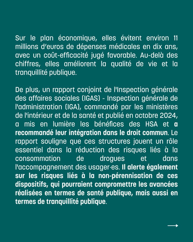 Sur le plan économique, elles évitent environ 11 millions d’euros de dépenses médicales en dix ans, avec un coût-efficacité jugé favorable. Au-delà des chiffres, elles améliorent la qualité de vie et la tranquillité publique. 

De plus, un rapport conjoint de l'Inspection générale des affaires sociales (IGAS) - Inspection générale de l'administration (IGA), commandé par les ministères de l'intérieur et de la santé et publié en octobre 2024, a mis en lumière les bénéfices des HSA et a recommandé leur intégration dans le droit commun. Le rapport souligne que ces structures jouent un rôle essentiel dans la réduction des risques liés à la consommation de drogues et dans l'accompagnement des usager·es. Il alerte également sur les risques liés à la non-pérennisation de ces dispositifs, qui pourraient compromettre les avancées réalisées en termes de santé publique, mais aussi en termes de tranquillité publique. 