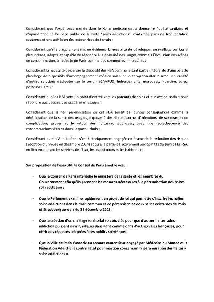 Considérant la nécessité de penser le dispositif des HSA comme faisant partie intégrante d'une palette plus large de dispositifs d'accompagnement médico-social et sa complémentarité avec une variété d'autres solutions déployées sur le terrain (CAARUD, hébergements, maraudes, insertion, cures, postcures, etc.) ;
Considérant que les HSA sont un point d'entrée vers les parcours de soins et d'insertion sociale pour répondre aux besoins des usagères et usagers;
Considérant que la non pérennisation de ces HSA aurait de lourdes conséquences comme la détérioration de la santé des usagers, exposés à des risques accrus d'infections, de surdoses et de complications graves et le retour des nuisances publiques, avec une recrudescence des consommations visibles dans l'espace urbain ;
Considérant que la Ville de Paris s'est historiquement engagée en faveur de la réduction des risques (adoption d'un voeu en décembre 2024) et qu'elle participe activement aux comités de suivi de la HSA, en lien étroit avec les services de l'État, les associations et les habitant•es.
Sur proposition de l'exécutif, le Conseil de Paris émet le vœu :
Que le Conseil de Paris interpelle le ministère de la santé et les membres du Gouvernement afin qu'ils prennent les mesures nécessaires à la pérennisation des haltes soin addiction ;
- Que le Parlement examine rapidement un projet de loi qui permette d'inscrire les haltes soins addictions dans le droit commun et de pérenniser les deux salles existantes de Paris et Strasbourg au-delà du 31 décembre 2025 ;
- Que la création d'un maillage territorial soit étudiée pour que d'autres haltes soins addiction puissent ouvrir, ailleurs dans Paris comme dans d'autres villes françaises, pour offrir des réponses adaptées à ces publics spécifiques
- Que la Ville de Paris s'associe au recours contentieux engagé par Médecins du Monde et la Fédération Addictions contre l'Etat pour inaction concernant la pérennisation des haltes « soins addictions ».