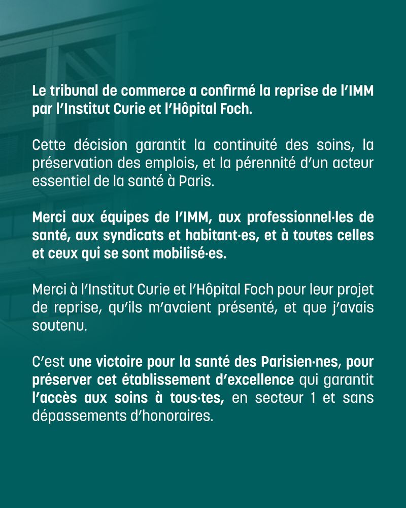 Le tribunal de commerce a confirmé la reprise de l'IMM par l'Institut Curie et l'Hôpital Foch.

Cette décision garantit la continuité des soins, la préservation des emplois, et la pérennité d'un acteur essentiel de la santé à Paris.

Merci aux équipes de l'IMM, aux professionnel-les de santé, aux syndicats et habitant-es, et à toutes celles et ceux qui se sont mobilisé-es.

Merci à l'Institut Curie et l'Hôpital Foch pour leur projet de reprise, qu'ils m'avaient présenté, et que j'avais soutenu.

C'est une victoire pour la santé des Parisien-nes, pour préserver cet établissement d'excellence qui garantit l'accès aux soins à tous-tes, en secteur 1 et sans dépassements d'honoraires.
