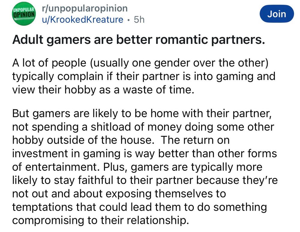 Reddit screenshot:
UNPOPULAR OPINION
r/unpopularopinion u/KrookedKreature • 5h
Adult gamers are better romantic partners.
Join
A lot of people (usually one gender over the other) typically complain if their partner is into gaming and view their hobby as a waste of time.
But gamers are likely to be home with their partner, not spending a shitload of money doing some other hobby outside of the house. The return on investment in gaming is way better than other forms of entertainment. Plus, gamers are typically more likely to stay faithful to their partner because they're not out and about exposing themselves to temptations that could lead them to do something compromising to their relationship.