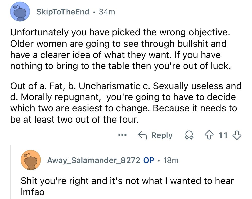 Reddit comment screenshot:

SkipToTheEnd • 34m
Unfortunately you have picked the wrong objective.
Older women are going to see through bullshit and have a clearer idea of what they want. If you have nothing to bring to the table then you're out of luck.
Out of a. Fat, b. Uncharismatic c. Sexually useless and
d. Morally repugnant, you're going to have to decide which two are easiest to change. Because it needs to be at least two out of the four.
…个Reply8个们少
Away_Salamander_8272 OP • 18m
Shit you're right and it's not what I wanted to hear
Imfao