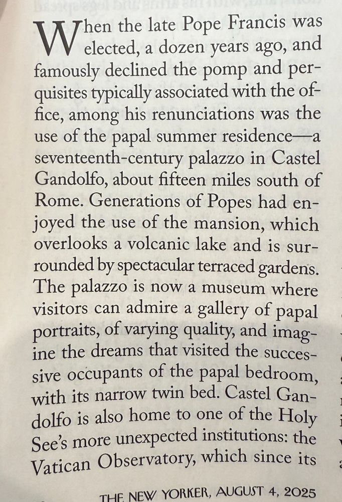 Magazine page:

When the late Pope Francis was elected, a dozen years ago, and famously declined the pomp and perquisites typically associated with the of-fice, among his renunciations was the use of the papal summer residence a seventeenth-century palazzo in Castel Gandolfo, about fifteen miles south of Rome. Generations of Popes had enjoyed the use of the mansion, which overlooks a volcanic lake and is surrounded by spectacular terraced gardens.
The palazzo is now a museum where visitors can admire a gallery of papal portraits, of varying quality, and imagine the dreams that visited the successive occupants of the papal bedroom, with its narrow twin bed. Castel Gan-dolfo is also home to one of the Holy See's more unexpected institutions: the Vatican Observatory, which since its