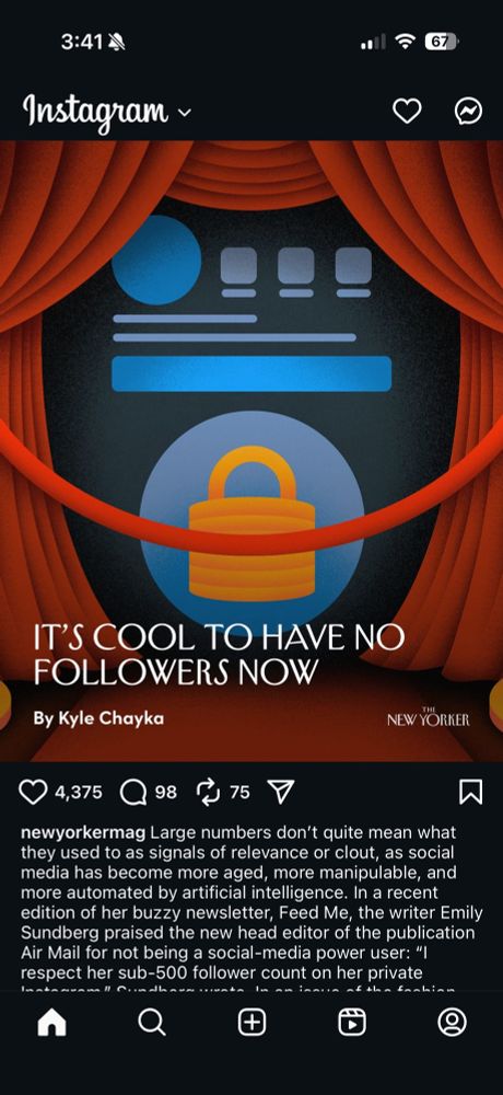 Instagram screenshot of a New Yorker post with the headline: IT'S COOL TO HAVE NO FOLLOWERS NOW

Visible portion of caption: newyorkermag Large numbers don't quite mean what they used to as signals of relevance or clout, as social media has become more aged, more manipulable, and more automated by artificial intelligence. In a recent edition of her buzzy newsletter, Feed Me, the writer Emily Sundberg praised the new head editor of the publication Air Mail for not being a social-media power user: "l respect her sub-500 follower count on her private