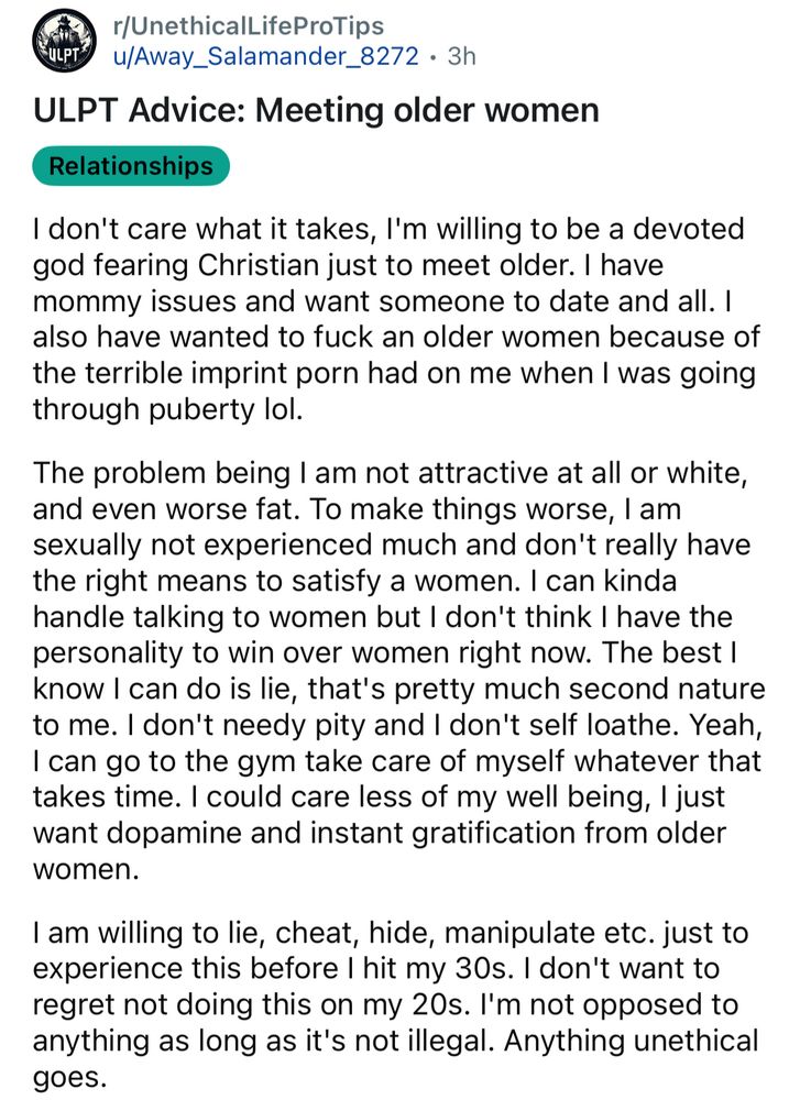Reddit screenshot

r/UnethicalLifeProTips
-ULPT
u/Away_Salamander_8272 • 3h
ULPT Advice: Meeting older women
Relationships
I don't care what it takes, I'm willing to be a devoted god fearing Christian just to meet older. I have mommy issues and want someone to date and all. I also have wanted to fuck an older women because of the terrible imprint porn had on me when I was going through puberty lol.
The problem being I am not attractive at all or white, and even worse fat. To make things worse, I am sexually not experienced much and don't really have the right means to satisfy a women. I can kinda handle talking to women but I don't think I have the personality to win over women right now. The best I know I can do is lie, that's pretty much second nature to me. I don't needy pity and I don't self loathe. Yeah, I can go to the gym take care of myself whatever that takes time. I could care less of my well being, I just want dopamine and instant gratification from older women.
I am willing to lie, cheat, hide, manipulate etc. just to experience this before I hit my 30s. I don't want to regret not doing this on my 20s. I'm not opposed to anything as long as it's not illegal. Anything unethical goes.