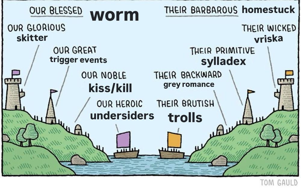 two noble houses alike in dignity
OUR BLESSED worm
OUR GLORIOUS
skitter
OUR GREAT trigger events
OUR NOBLE kiss/kill
OUR HEROIC
undersiders
THEIR BARBAROUS homestuck
THEIR WICKED
vriska
THEIR PRIMITIVE
sylladex
THEIR BACKWARD
grey romance
THEIR BRUTISH
trolls
