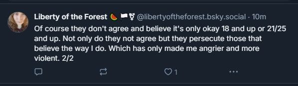 "Of course they don't agree and believe it's only okay 18 and up or 21/25 and up. Not only do they not agree but they persecute those that believe the way I do. Which has only made me another and more violent. 2/2" 