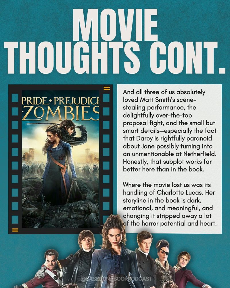 MOVIE
THOUGHTS CONT.
PRIDE + PREJUDICE ZOMBIES
And all three of us absolutely loved Matt Smith's scene-stealing performance, the delightfully over-the-top
proposal fight, and the small but smart details-especially the fact that Darcy is rightfully paranoid about Jane possibly turning into an unmentionable at Netherfield.
Honestly, that subplot works far better here than in the book.
Where the movie lost us was its handling of Charlotte Lucas. Her storyline in the book is dark, emotional, and meaningful, and changing it stripped away a lot of the horror potential and heart.
