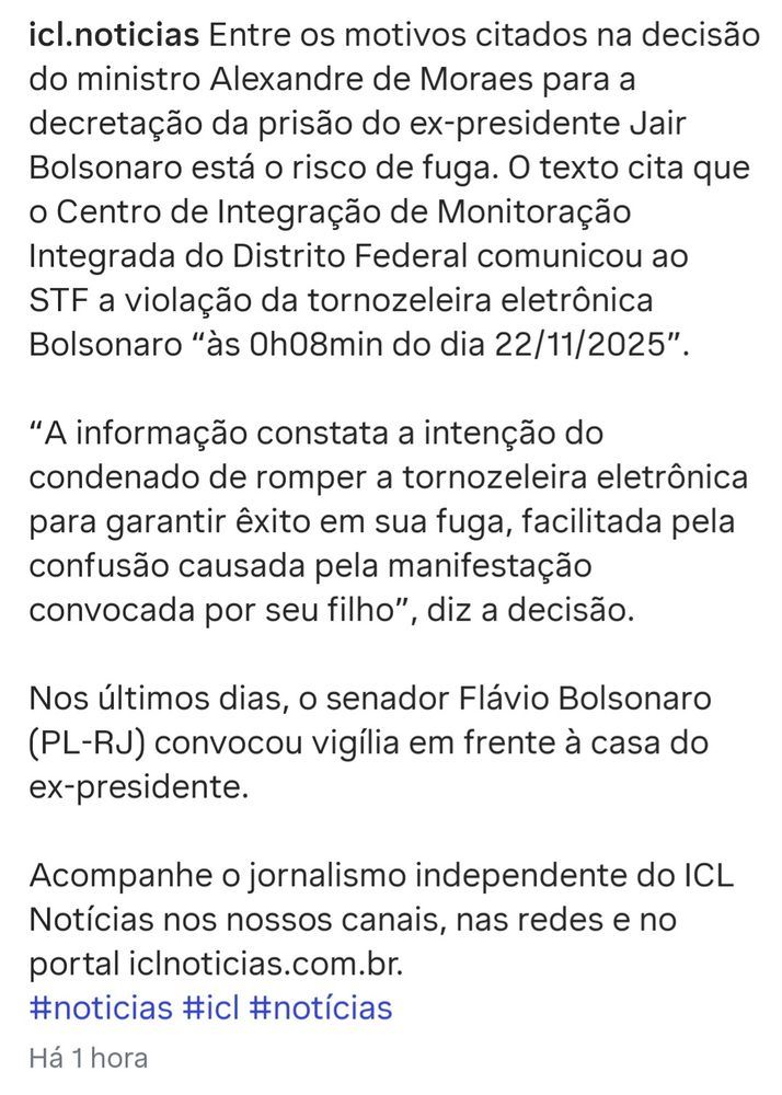icl.noticias Entre os motivos citados na decisão do ministro Alexandre de Moraes para a decretação da prisão do ex-presidente Jair Bolsonaro está o risco de fuga. O texto cita que o Centro de Integração de Monitoração Integrada do Distrito Federal comunicou ao STF a violação da tornozeleira eletrônica Bolsonaro "às 0h08min do dia 22/11/2025".

"A informação constata a intenção do condenado de romper a tornozeleira eletrônica para garantir êxito em sua fuga, facilitada pela confusão causada pela manifestação convocada por seu filho", diz a decisão.

Nos últimos dias, o senador Flávio Bolsonaro (PL-RJ) convocou vigília em frente à casa do ex-presidente.

Acompanhe o jornalismo independente do ICL Notícias nos nossos canais, nas redes e no portal iclnoticias.com.br.