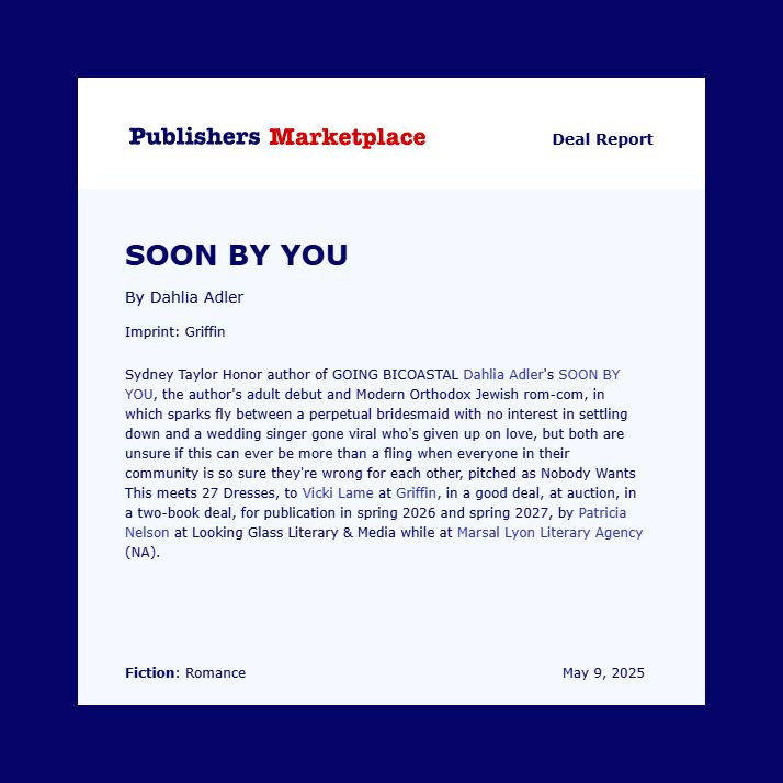 A Publisher's Marketplace deal announcement reading: Sydney Taylor Honor author of GOING BICOASTAL Dahlia Adler's SOON BY YOU, the author's adult debut and Modern Orthodox Jewish rom-com, in which sparks fly between a perpetual bridesmaid with no interest in settling down and a wedding singer gone viral who's given up on love, but both are unsure if this can ever be more than a fling when everyone in their community is so sure they're wrong for each other, pitched as Nobody Wants This meets 27 Dresses, to Vicki Lame at Griffin, in a good deal, at auction, in a two-book deal, for publication in spring 2026 and spring 2027, by Patricia Nelson at Looking Glass Literary & Media while at Marsal Lyon Literary Agency (NA).