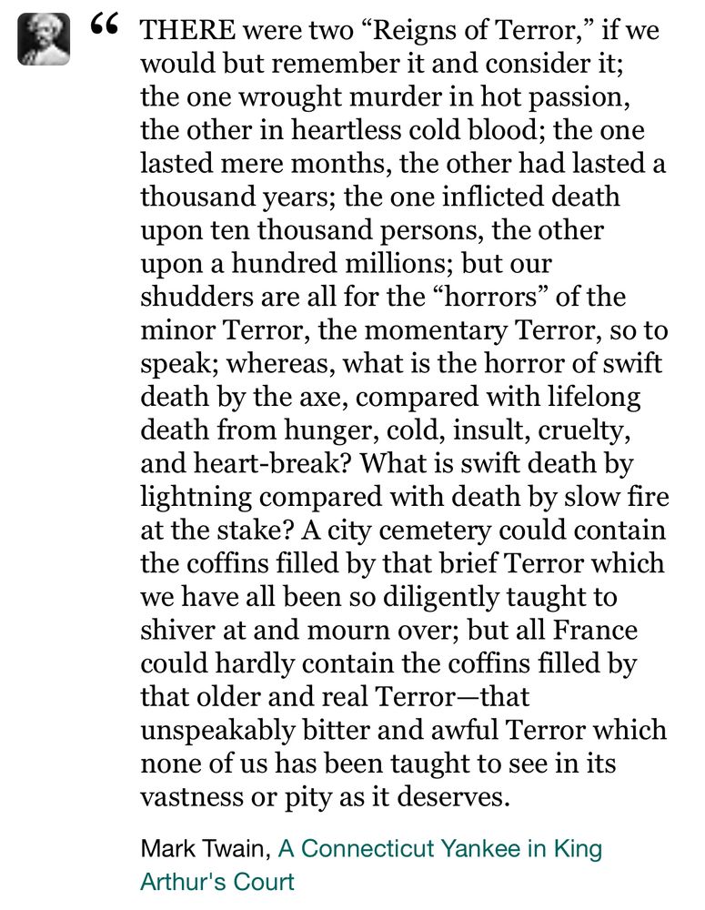 Screenshot of text: “66
THERE were two "Reigns of Terror," if we would but remember it and consider it; the one wrought murder in hot passion, the other in heartless cold blood; the one lasted mere months, the other had lasted a thousand years; the one inflicted death upon ten thousand persons, the other upon a hundred millions; but our shudders are all for the "horrors" of the minor Terror, the momentary Terror, so to speak; whereas, what is the horror of swift death by the axe, compared with lifelong death from hunger, cold, insult, cruelty, and heart-break? What is swift death by lightning compared with death by slow fire at the stake? A city cemetery could contain the coffins filled by that brief Terror which we have all been so diligently taught to shiver at and mourn over; but all France could hardly contain the coffins filled by that older and real Terror-that unspeakably bitter and awful Terror which none of us has been taught to see in its vastness or pity as it deserves.

—Mark Twain, A Connecticut Yankee in King
Arthur's Court”