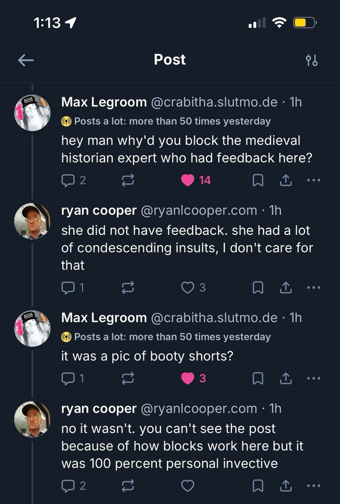 max legroom:
hey man why'd you block the medieval historian expert who had feedback here?

ryan:
she did not have feedback. she had a lot of condescending insults, I don't care for that

Max:
it was a pic of booty shorts?

ryan: no it wasn't. you can't see the post because of how blocks work here but it was 100 percent personal invective