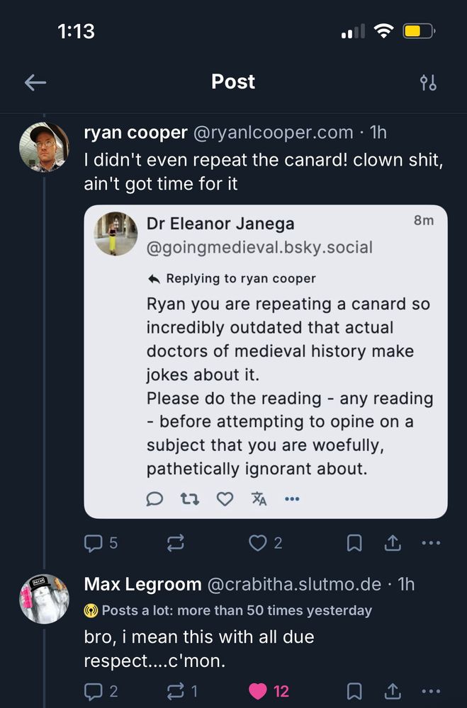 ryan:
I didn't even repeat the canard! clown shit, ain't got time for it

screenshot of Dr Eleanor Janega's post
Replying to ryan:
Ryan you are repeating a canard so incredibly outdated that actual doctors of medieval history make jokes about it.
Please do the reading - any reading
- before attempting to opine on a subject that you are woefully, pathetically ignorant about.
end screenshot

Max:
bro, i mean this with all due respect....c'mon.