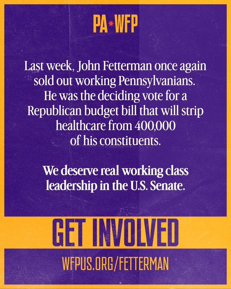 a purple and yellow poster stating pa wfp at the top and the text: "Last week, John Fetterman once again sold out working Pennsylvanians.
He was the deciding vote for a Republican budget bill that will strip healthcare from 400,000 of his constituents.
We deserve real working class leadership in the U.S. Senate"
get involved
wfpus.org/fetterman