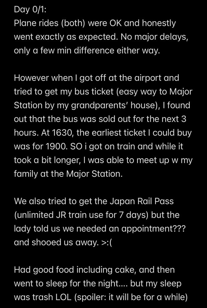 Day 0/1:
Plane rides (both) were OK and honestly went exactly as expected. No major delays, only a few min difference either way.

However when I got off at the airport and tried to get my bus ticket (easy way to Major Station by my grandparents’ house), I found out that the bus was sold out for the next 3 hours. At 1630, the earliest ticket I could buy was for 1900. SO i got on train and while it took a bit longer, I was able to meet up w my family at the Major Station.

We also tried to get the Japan Rail Pass (unlimited JR train use for 7 days) but the lady told us we needed an appointment??? and shooed us away. >:(

Had good food including cake, and then went to sleep for the night…. but my sleep was trash LOL (spoiler: it will be for a while)

