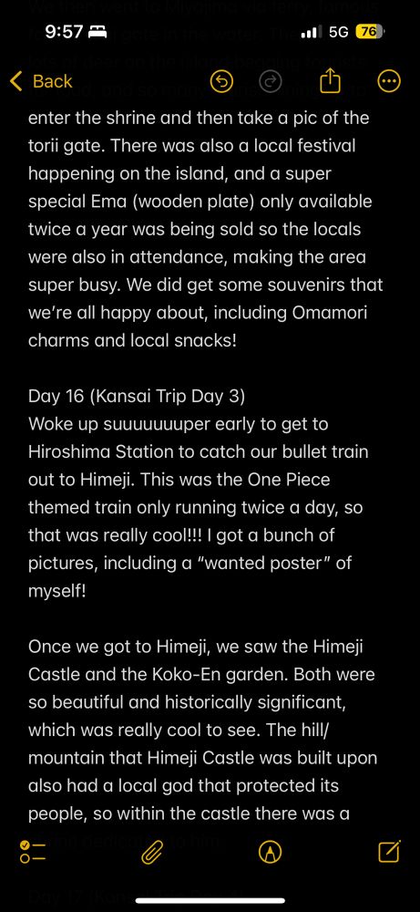 enter the shrine and then take a pic of the torii gate. There was also a local festival happening on the island, and a super special Ema (wooden plate) only available twice a year was being sold so the locals were also in attendance, making the area super busy. We did get some souvenirs that we’re all happy about, including Omamori charms and local snacks!

Day 16 (Kansai Trip Day 3)
Woke up suuuuuuuper early to get to Hiroshima Station to catch our bullet train out to Himeji. This was the One Piece themed train only running twice a day, so that was really cool!!! I got a bunch of pictures, including a “wanted poster” of myself! 

Once we got to Himeji, we saw the Himeji Castle and the Koko-En garden. Both were so beautiful and historically significant, which was really cool to see. The hill/mountain that Himeji Castle was built upon also had a local god that protected its people, so within the castle there was a 